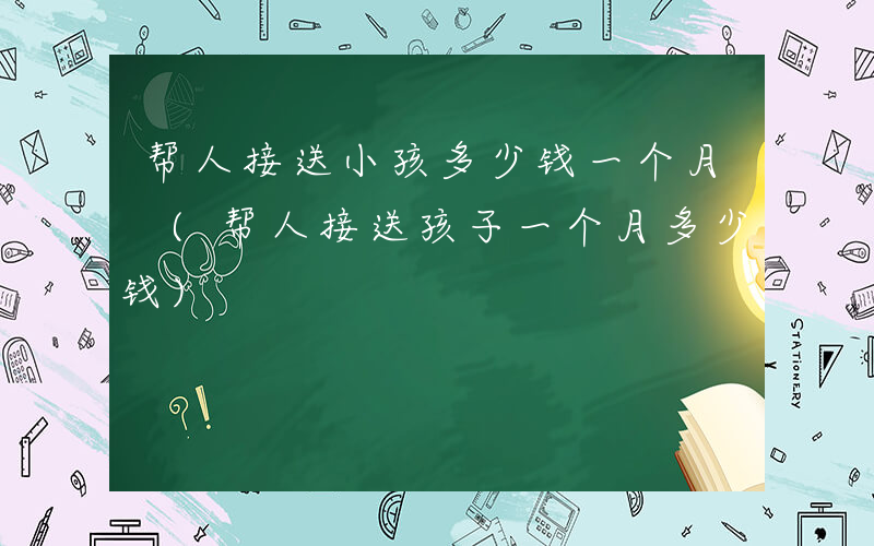 帮人接送小孩多少钱一个月 (帮人接送孩子一个月多少钱)